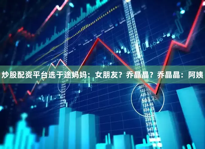 炒股配资平台选于途妈妈：女朋友？乔晶晶？乔晶晶：阿姨