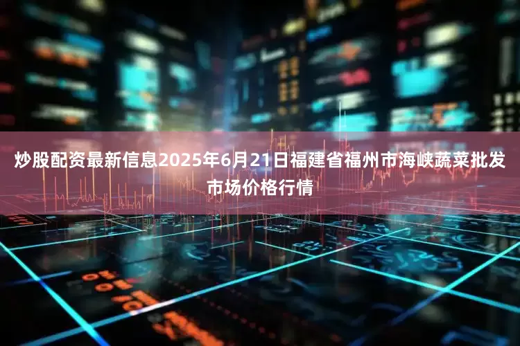 炒股配资最新信息2025年6月21日福建省福州市海峡蔬菜批发市场价格行情