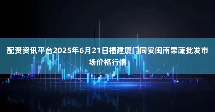 配资资讯平台2025年6月21日福建厦门同安闽南果蔬批发市场价格行情