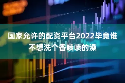 国家允许的配资平台2022毕竟谁不想洗个香喷喷的澡