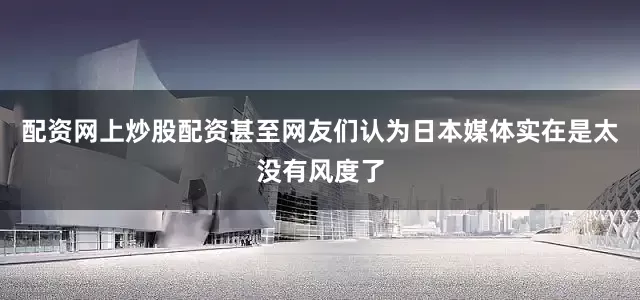 配资网上炒股配资甚至网友们认为日本媒体实在是太没有风度了