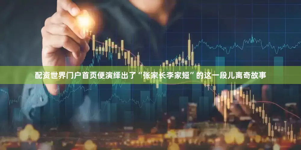 配资世界门户首页便演绎出了“张家长李家短”的这一段儿离奇故事