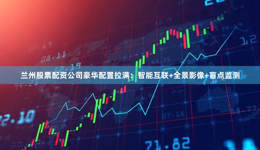 兰州股票配资公司豪华配置拉满：智能互联+全景影像+盲点监测