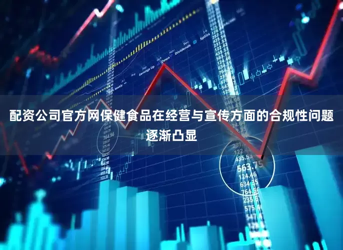 配资公司官方网保健食品在经营与宣传方面的合规性问题逐渐凸显