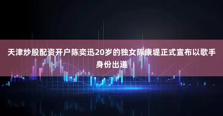 天津炒股配资开户陈奕迅20岁的独女陈康堤正式宣布以歌手身份出道