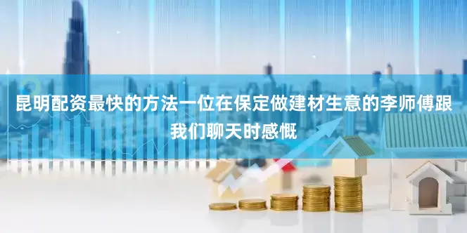 昆明配资最快的方法一位在保定做建材生意的李师傅跟我们聊天时感慨