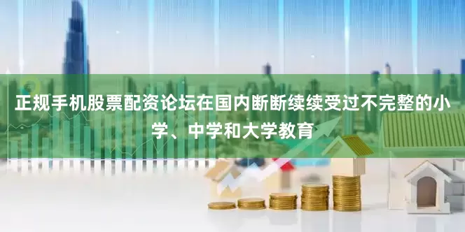 正规手机股票配资论坛在国内断断续续受过不完整的小学、中学和大学教育