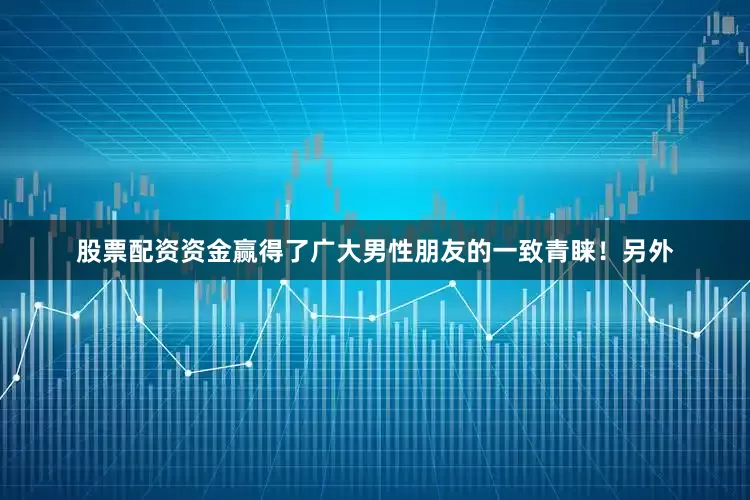 股票配资资金赢得了广大男性朋友的一致青睐！另外